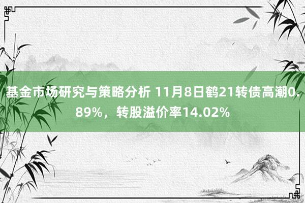 基金市场研究与策略分析 11月8日鹤21转债高潮0.89%，转股溢价率14.02%