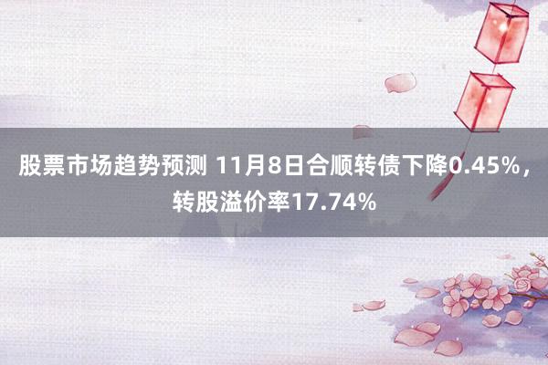 股票市场趋势预测 11月8日合顺转债下降0.45%，转股溢价率17.74%