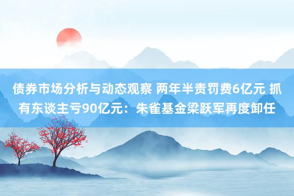 债券市场分析与动态观察 两年半责罚费6亿元 抓有东谈主亏90亿元：朱雀基金梁跃军再度卸任