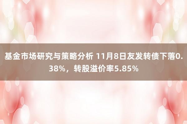 基金市场研究与策略分析 11月8日友发转债下落0.38%，转股溢价率5.85%