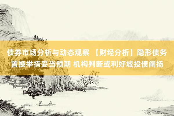 债券市场分析与动态观察 【财经分析】隐形债务置换举措妥当预期 机构判断或利好城投债阐扬