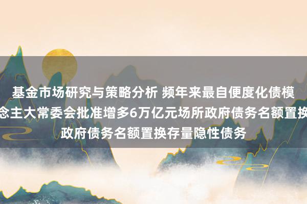 基金市场研究与策略分析 频年来最自便度化债模范！天下东说念主大常委会批准增多6万亿元场所政府债务名额置换存量隐性债务