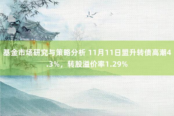 基金市场研究与策略分析 11月11日盟升转债高潮4.3%，转股溢价率1.29%