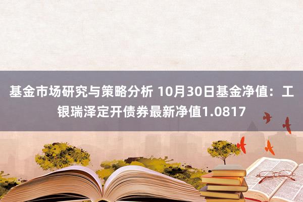 基金市场研究与策略分析 10月30日基金净值：工银瑞泽定开债券最新净值1.0817