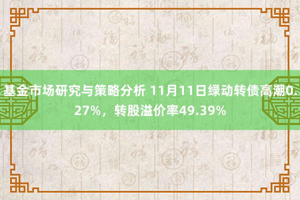 基金市场研究与策略分析 11月11日绿动转债高潮0.27%，转股溢价率49.39%