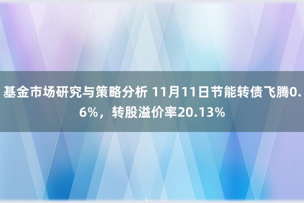 基金市场研究与策略分析 11月11日节能转债飞腾0.6%，转股溢价率20.13%