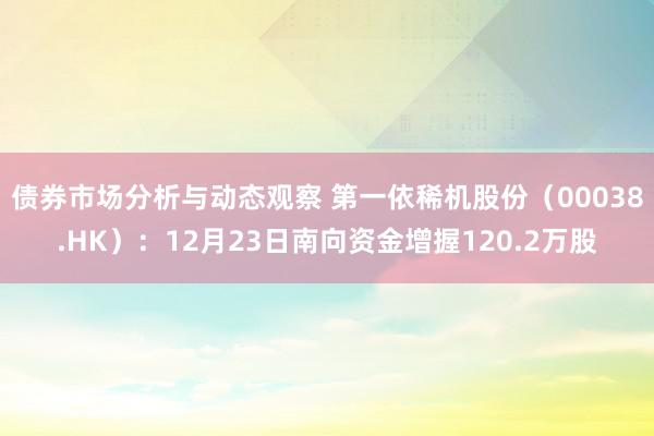 债券市场分析与动态观察 第一依稀机股份（00038.HK）：12月23日南向资金增握120.2万股