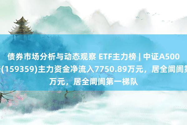 债券市场分析与动态观察 ETF主力榜 | 中证A500ETF华安(159359)主力资金净流入7750.89万元，居全阛阓第一梯队