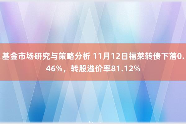 基金市场研究与策略分析 11月12日福莱转债下落0.46%，转股溢价率81.12%