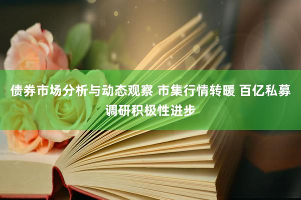 债券市场分析与动态观察 市集行情转暖 百亿私募调研积极性进步