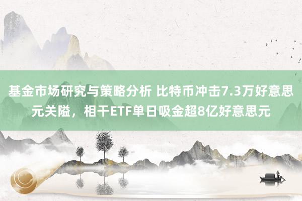 基金市场研究与策略分析 比特币冲击7.3万好意思元关隘，相干ETF单日吸金超8亿好意思元