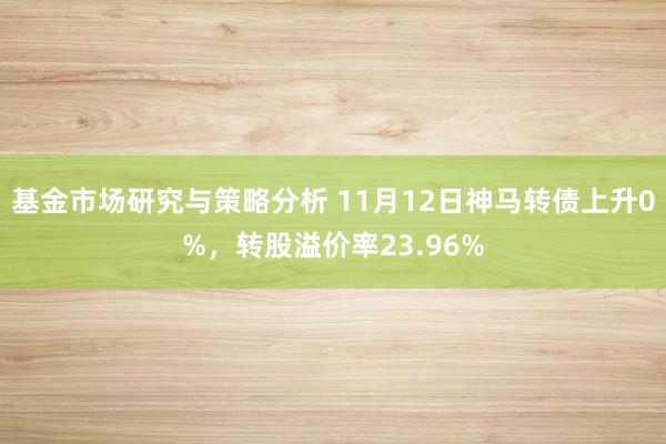 基金市场研究与策略分析 11月12日神马转债上升0%，转股溢价率23.96%