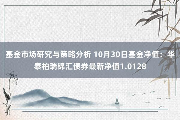 基金市场研究与策略分析 10月30日基金净值：华泰柏瑞锦汇债券最新净值1.0128