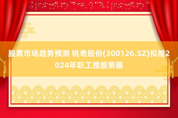 股票市场趋势预测 锐奇股份(300126.SZ)拟推2024年职工捏股策画