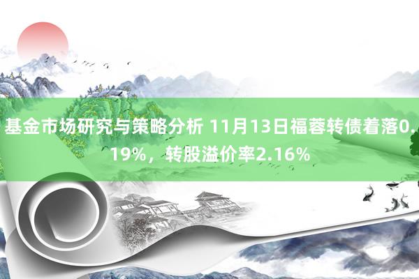 基金市场研究与策略分析 11月13日福蓉转债着落0.19%，转股溢价率2.16%