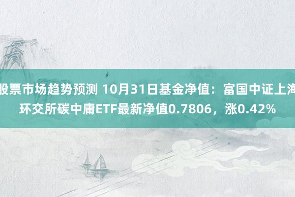 股票市场趋势预测 10月31日基金净值：富国中证上海环交所碳中庸ETF最新净值0.7806，涨0.42%