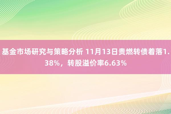 基金市场研究与策略分析 11月13日贵燃转债着落1.38%，转股溢价率6.63%