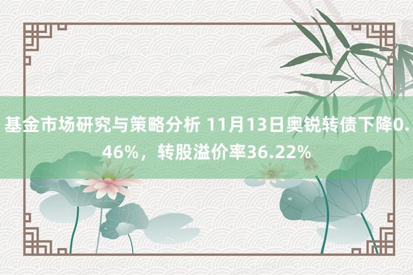 基金市场研究与策略分析 11月13日奥锐转债下降0.46%，转股溢价率36.22%