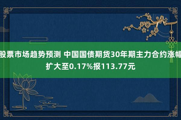 股票市场趋势预测 中国国债期货30年期主力合约涨幅扩大至0.17%报113.77元