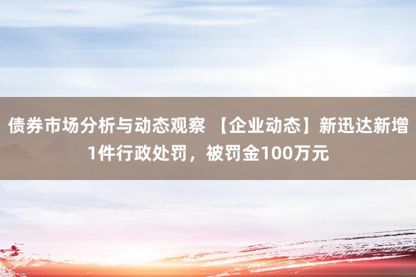 债券市场分析与动态观察 【企业动态】新迅达新增1件行政处罚，被罚金100万元