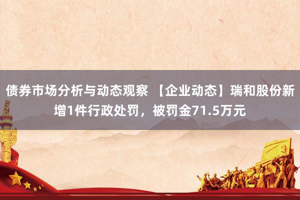 债券市场分析与动态观察 【企业动态】瑞和股份新增1件行政处罚，被罚金71.5万元