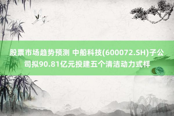 股票市场趋势预测 中船科技(600072.SH)子公司拟90.81亿元投建五个清洁动力式样