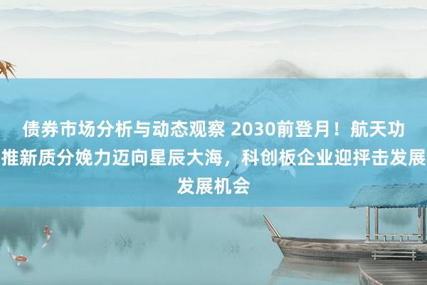 债券市场分析与动态观察 2030前登月！航天功绩助推新质分娩力迈向星辰大海，科创板企业迎抨击发展机会