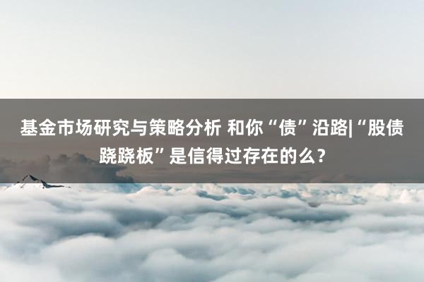 基金市场研究与策略分析 和你“债”沿路|“股债跷跷板”是信得过存在的么？