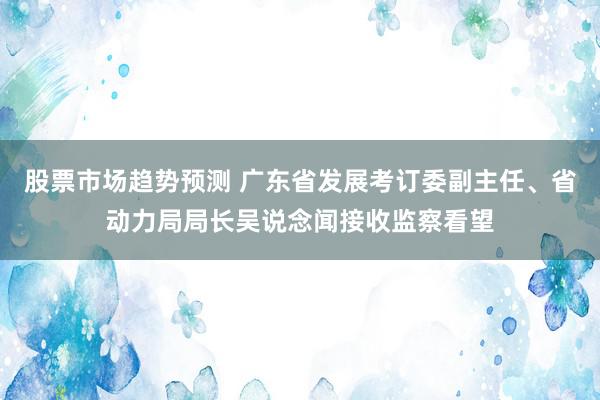 股票市场趋势预测 广东省发展考订委副主任、省动力局局长吴说念闻接收监察看望