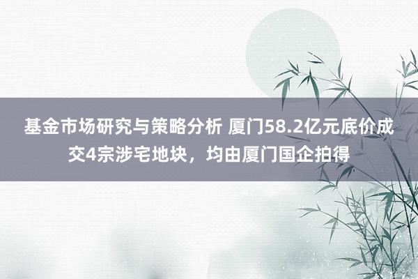 基金市场研究与策略分析 厦门58.2亿元底价成交4宗涉宅地块，均由厦门国企拍得