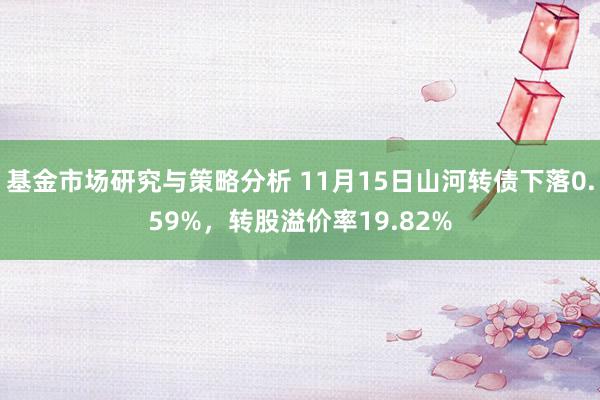 基金市场研究与策略分析 11月15日山河转债下落0.59%，转股溢价率19.82%