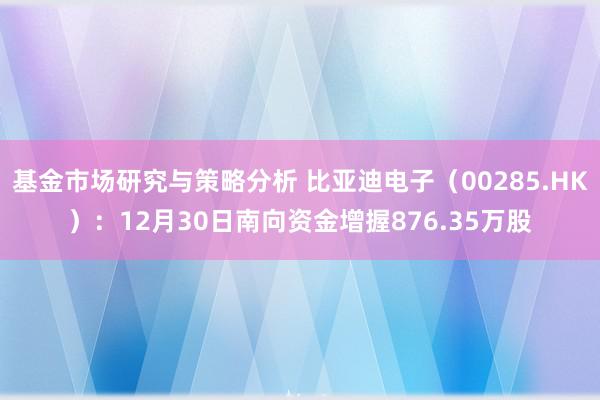 基金市场研究与策略分析 比亚迪电子（00285.HK）：12月30日南向资金增握876.35万股