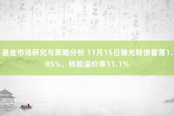 基金市场研究与策略分析 11月15日豫光转债着落1.85%，转股溢价率11.1%