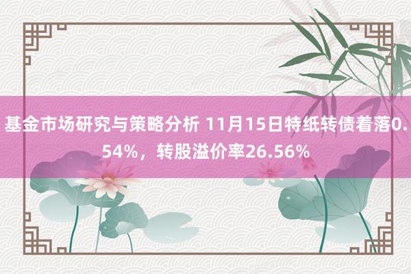 基金市场研究与策略分析 11月15日特纸转债着落0.54%，转股溢价率26.56%