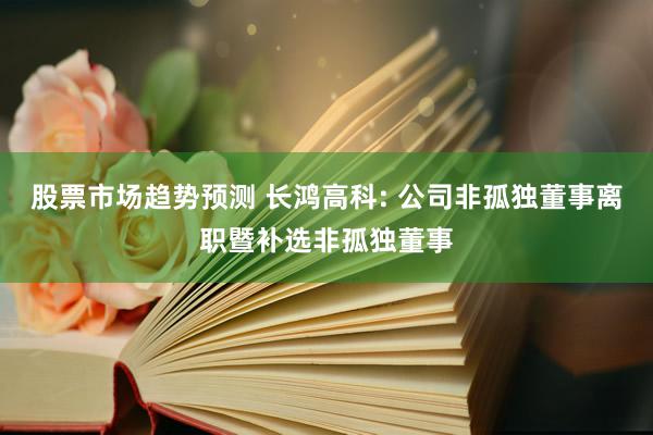 股票市场趋势预测 长鸿高科: 公司非孤独董事离职暨补选非孤独董事