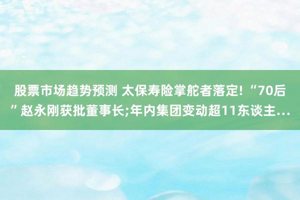 股票市场趋势预测 太保寿险掌舵者落定! “70后”赵永刚获批董事长;年内集团变动超11东谈主…