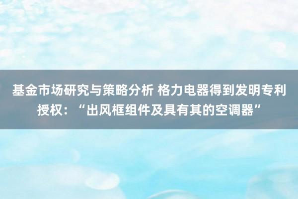 基金市场研究与策略分析 格力电器得到发明专利授权：“出风框组件及具有其的空调器”