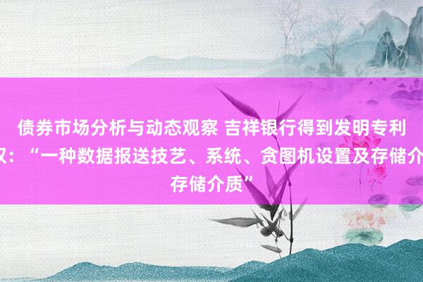 债券市场分析与动态观察 吉祥银行得到发明专利授权：“一种数据报送技艺、系统、贪图机设置及存储介质”