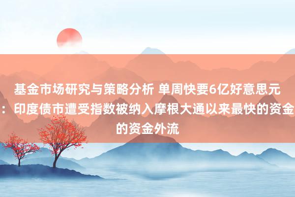 基金市场研究与策略分析 单周快要6亿好意思元抛售：印度债市遭受指数被纳入摩根大通以来最快的资金外流