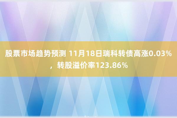 股票市场趋势预测 11月18日瑞科转债高涨0.03%，转股溢价率123.86%