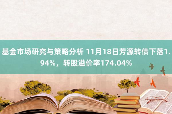 基金市场研究与策略分析 11月18日芳源转债下落1.94%，转股溢价率174.04%