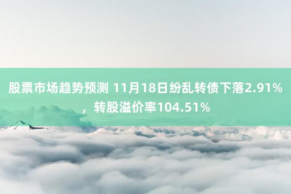 股票市场趋势预测 11月18日纷乱转债下落2.91%，转股溢价率104.51%