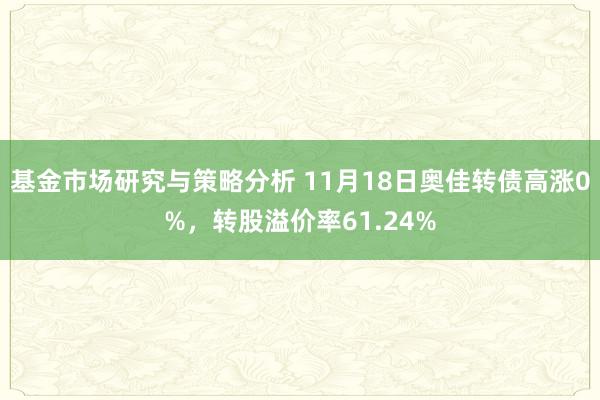 基金市场研究与策略分析 11月18日奥佳转债高涨0%，转股溢价率61.24%