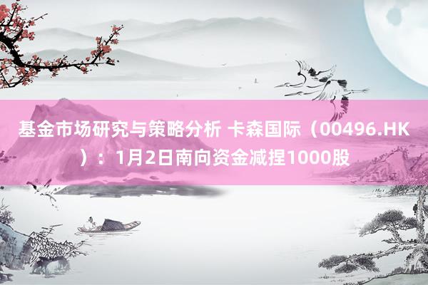 基金市场研究与策略分析 卡森国际（00496.HK）：1月2日南向资金减捏1000股