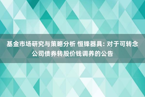 基金市场研究与策略分析 恒锋器具: 对于可转念公司债券转股价钱调养的公告