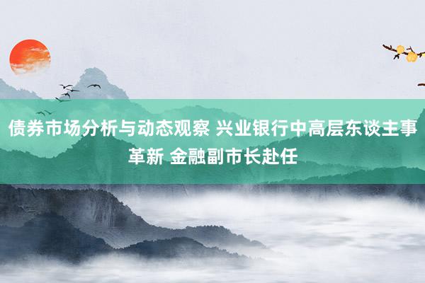 债券市场分析与动态观察 兴业银行中高层东谈主事革新 金融副市长赴任