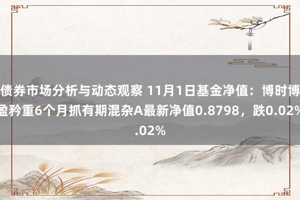 债券市场分析与动态观察 11月1日基金净值：博时博盈矜重6个月抓有期混杂A最新净值0.8798，跌0.02%