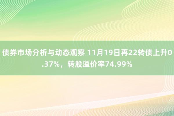 债券市场分析与动态观察 11月19日再22转债上升0.37%，转股溢价率74.99%