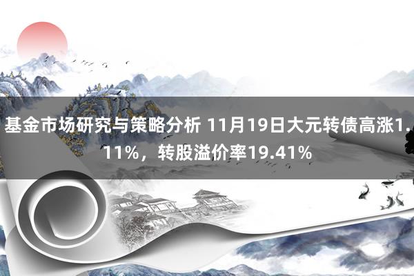 基金市场研究与策略分析 11月19日大元转债高涨1.11%，转股溢价率19.41%