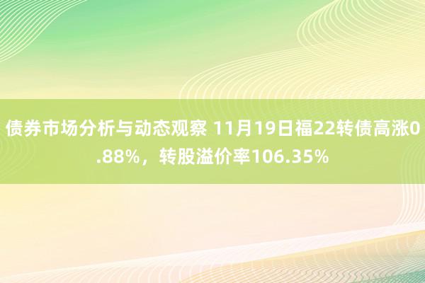 债券市场分析与动态观察 11月19日福22转债高涨0.88%，转股溢价率106.35%